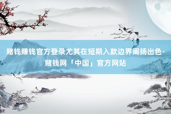赌钱赚钱官方登录尤其在短期入款边界阐扬出色-赌钱网「中国」官方网站