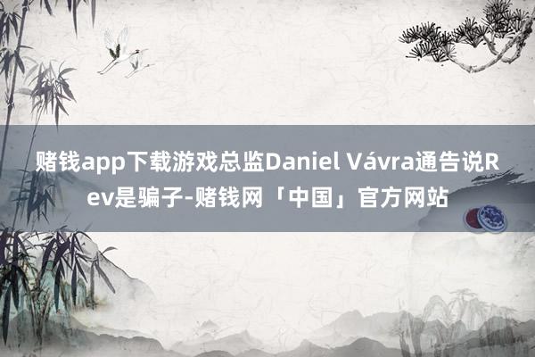 赌钱app下载游戏总监Daniel Vávra通告说Rev是骗子-赌钱网「中国」官方网站