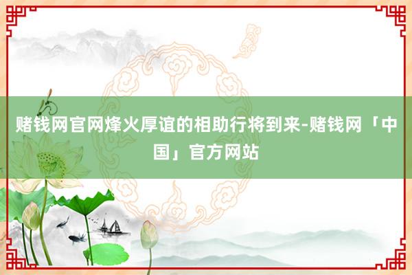 赌钱网官网烽火厚谊的相助行将到来-赌钱网「中国」官方网站