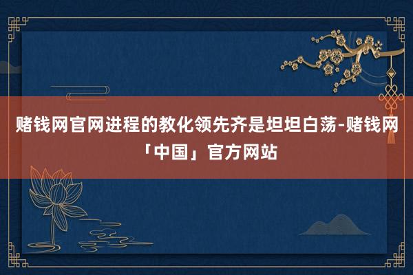 赌钱网官网进程的教化领先齐是坦坦白荡-赌钱网「中国」官方网站