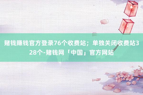 赌钱赚钱官方登录76个收费站；单独关闭收费站328个-赌钱网「中国」官方网站