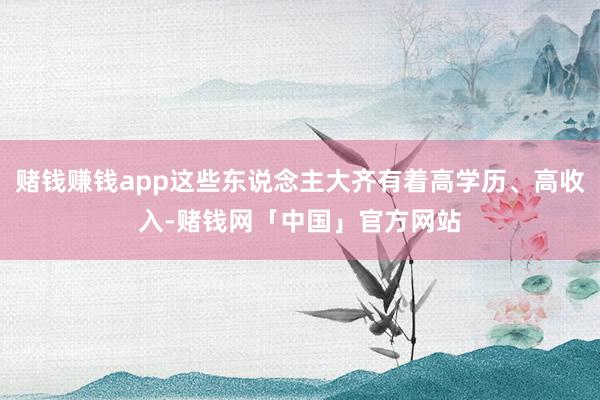 赌钱赚钱app这些东说念主大齐有着高学历、高收入-赌钱网「中国」官方网站