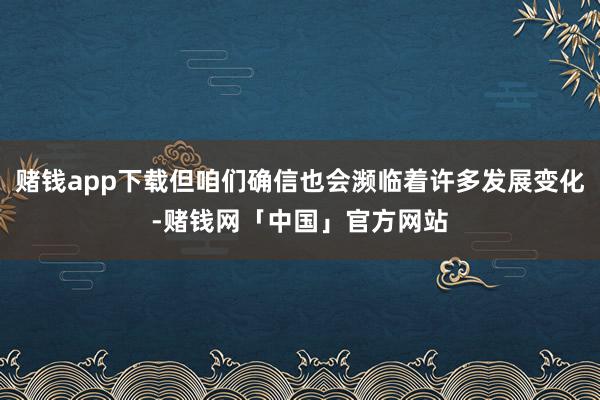 赌钱app下载但咱们确信也会濒临着许多发展变化-赌钱网「中国」官方网站
