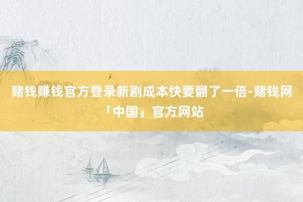 赌钱赚钱官方登录新剧成本快要翻了一倍-赌钱网「中国」官方网站