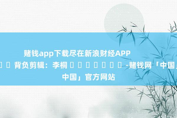 赌钱app下载尽在新浪财经APP            						背负剪辑：李桐 							-赌钱网「中国」官方网站