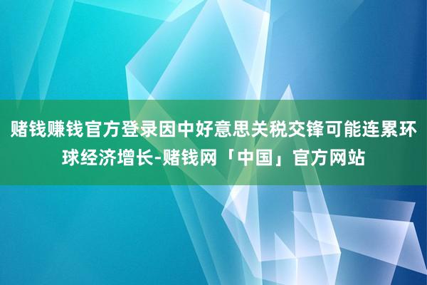 赌钱赚钱官方登录因中好意思关税交锋可能连累环球经济增长-赌钱网「中国」官方网站