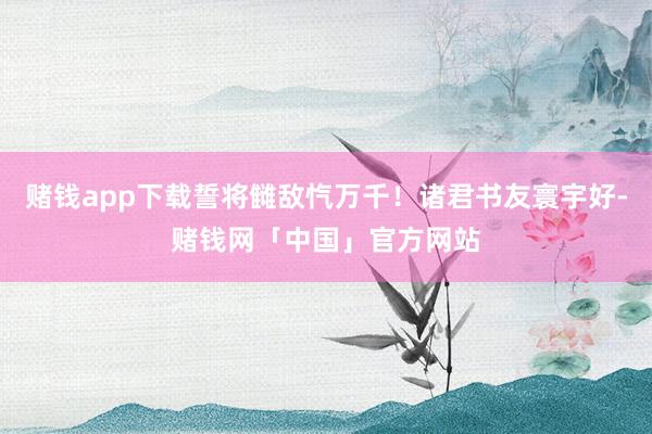赌钱app下载誓将雠敌忾万千！诸君书友寰宇好-赌钱网「中国」官方网站