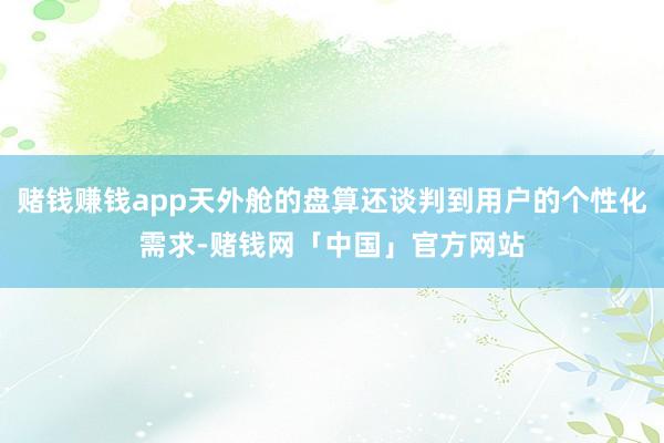 赌钱赚钱app天外舱的盘算还谈判到用户的个性化需求-赌钱网「中国」官方网站