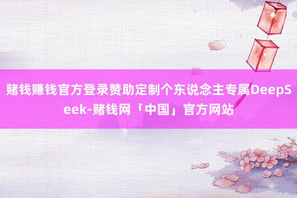 赌钱赚钱官方登录赞助定制个东说念主专属DeepSeek-赌钱网「中国」官方网站