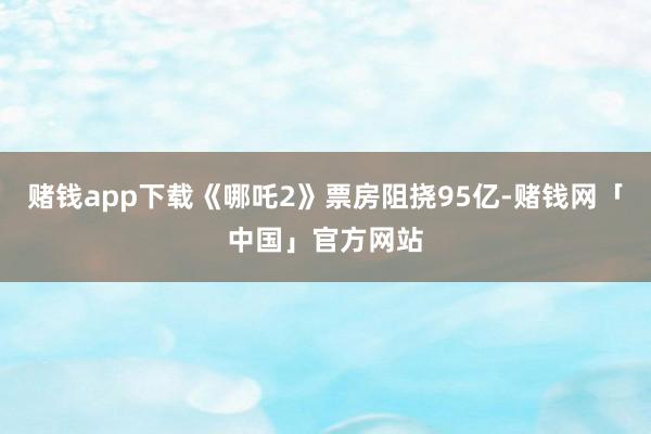 赌钱app下载《哪吒2》票房阻挠95亿-赌钱网「中国」官方网站