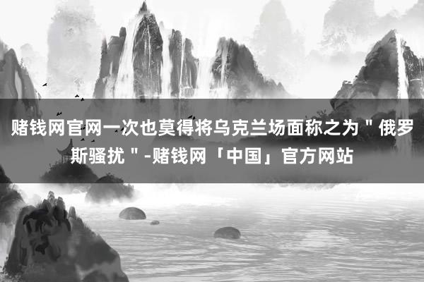 赌钱网官网一次也莫得将乌克兰场面称之为＂俄罗斯骚扰＂-赌钱网「中国」官方网站