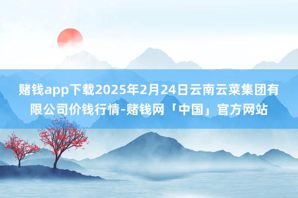 赌钱app下载2025年2月24日云南云菜集团有限公司价钱行情-赌钱网「中国」官方网站