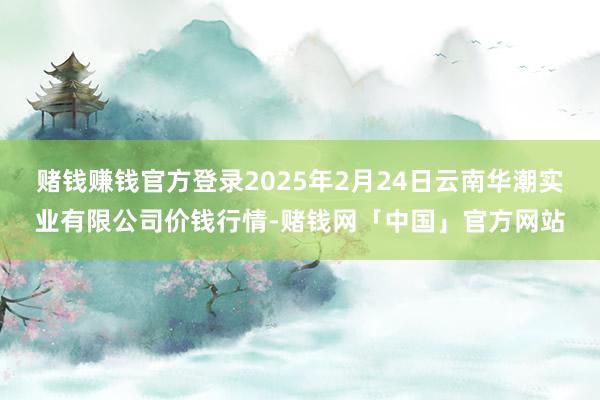 赌钱赚钱官方登录2025年2月24日云南华潮实业有限公司价钱行情-赌钱网「中国」官方网站