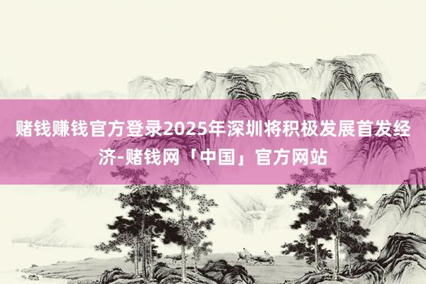 赌钱赚钱官方登录2025年深圳将积极发展首发经济-赌钱网「中国」官方网站