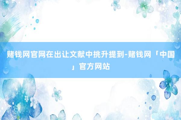 赌钱网官网在出让文献中挑升提到-赌钱网「中国」官方网站