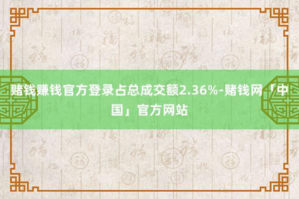 赌钱赚钱官方登录占总成交额2.36%-赌钱网「中国」官方网站