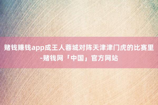 赌钱赚钱app成王人蓉城对阵天津津门虎的比赛里-赌钱网「中国」官方网站