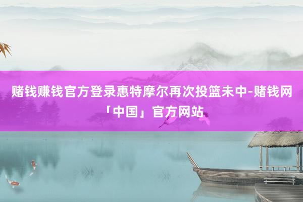 赌钱赚钱官方登录惠特摩尔再次投篮未中-赌钱网「中国」官方网站