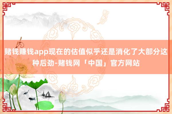 赌钱赚钱app现在的估值似乎还是消化了大部分这种后劲-赌钱网「中国」官方网站