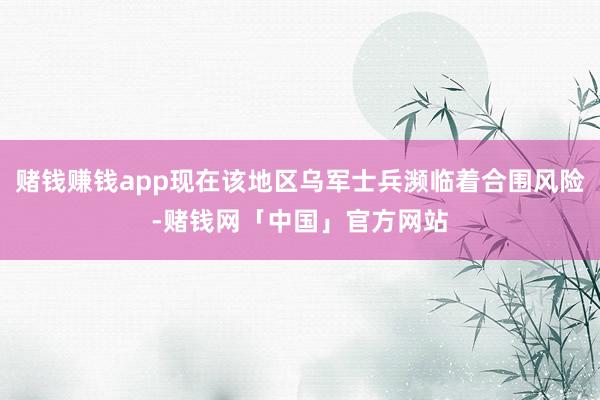 赌钱赚钱app现在该地区乌军士兵濒临着合围风险-赌钱网「中国」官方网站