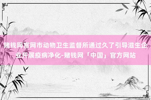 赌钱网官网市动物卫生监督所通过久了引导滋生企业开展疫病净化-赌钱网「中国」官方网站
