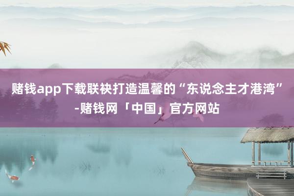 赌钱app下载联袂打造温馨的“东说念主才港湾”-赌钱网「中国」官方网站