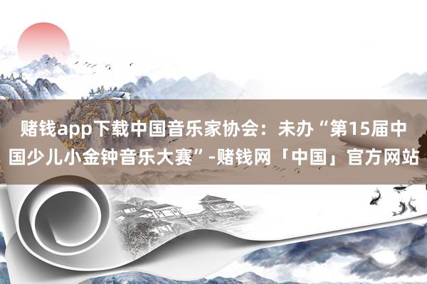 赌钱app下载中国音乐家协会：未办“第15届中国少儿小金钟音乐大赛”-赌钱网「中国」官方网站