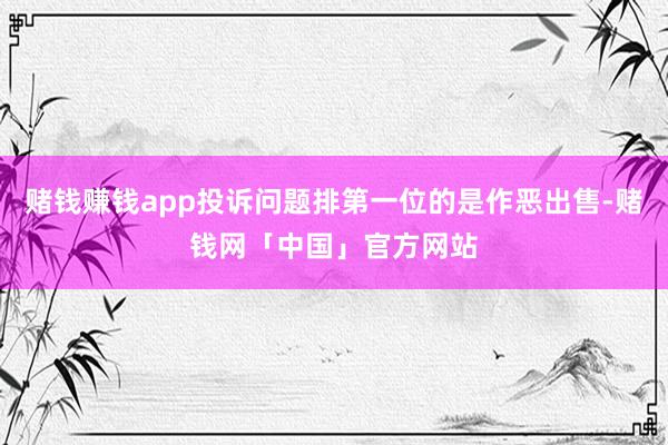 赌钱赚钱app投诉问题排第一位的是作恶出售-赌钱网「中国」官方网站
