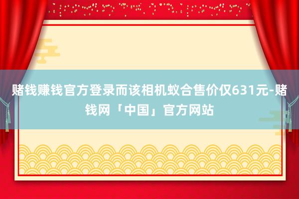 赌钱赚钱官方登录而该相机蚁合售价仅631元-赌钱网「中国」官方网站