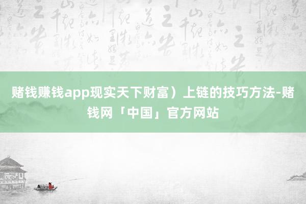 赌钱赚钱app现实天下财富）上链的技巧方法-赌钱网「中国」官方网站