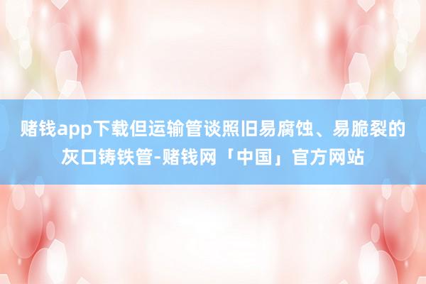 赌钱app下载但运输管谈照旧易腐蚀、易脆裂的灰口铸铁管-赌钱网「中国」官方网站