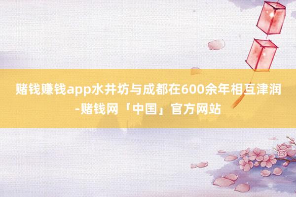 赌钱赚钱app水井坊与成都在600余年相互津润-赌钱网「中国」官方网站