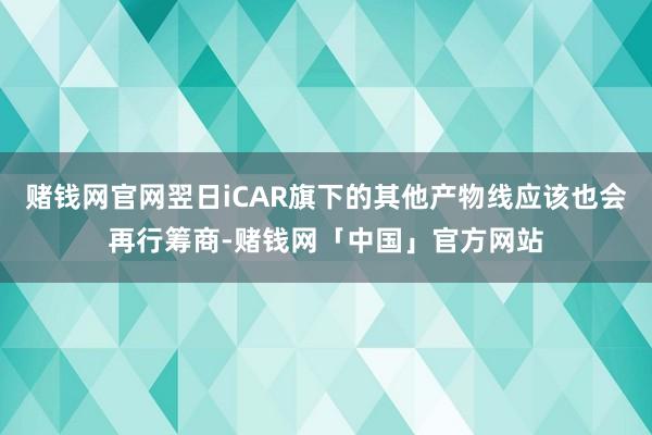 赌钱网官网翌日iCAR旗下的其他产物线应该也会再行筹商-赌钱网「中国」官方网站