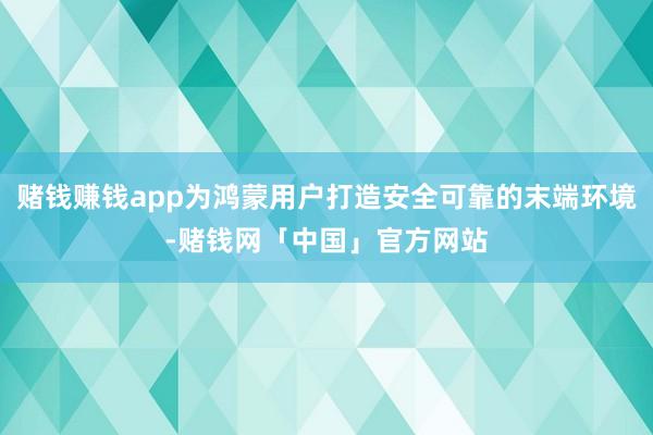 赌钱赚钱app为鸿蒙用户打造安全可靠的末端环境-赌钱网「中国」官方网站