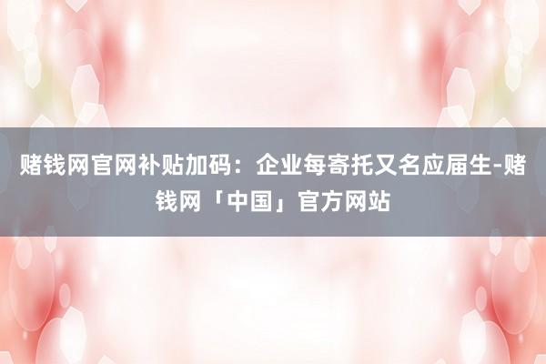 赌钱网官网补贴加码：企业每寄托又名应届生-赌钱网「中国」官方网站