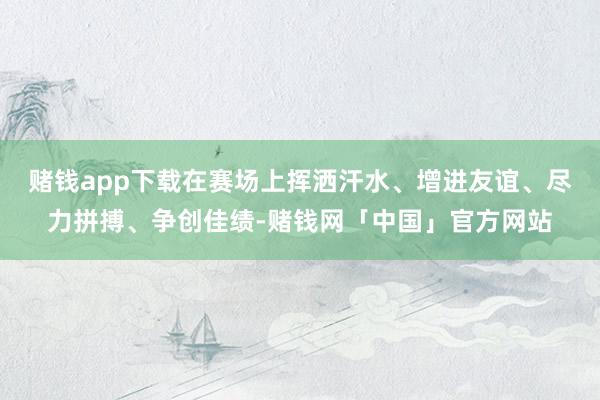 赌钱app下载在赛场上挥洒汗水、增进友谊、尽力拼搏、争创佳绩-赌钱网「中国」官方网站