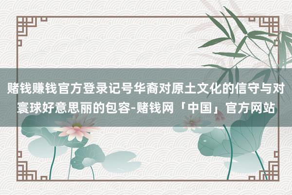 赌钱赚钱官方登录记号华裔对原土文化的信守与对寰球好意思丽的包容-赌钱网「中国」官方网站