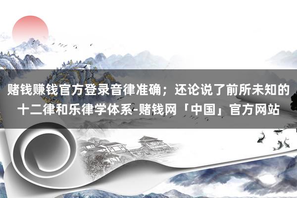 赌钱赚钱官方登录音律准确；还论说了前所未知的十二律和乐律学体系-赌钱网「中国」官方网站