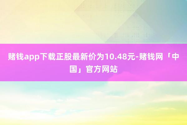 赌钱app下载正股最新价为10.48元-赌钱网「中国」官方网站