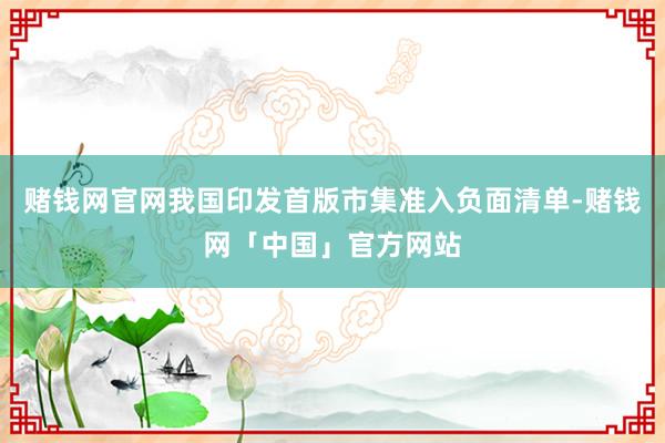 赌钱网官网我国印发首版市集准入负面清单-赌钱网「中国」官方网站