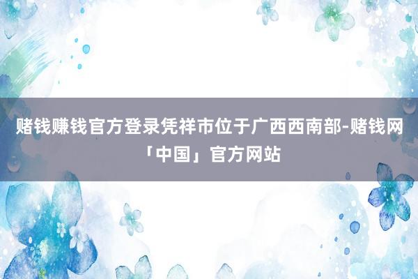 赌钱赚钱官方登录凭祥市位于广西西南部-赌钱网「中国」官方网站