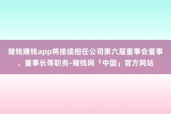 赌钱赚钱app将接续担任公司第六届董事会董事、董事长等职务-赌钱网「中国」官方网站
