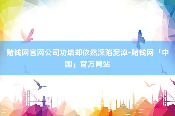 赌钱网官网公司功绩却依然深陷泥淖-赌钱网「中国」官方网站