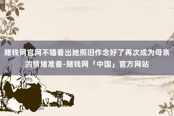 赌钱网官网不错看出她照旧作念好了再次成为母亲的情绪准备-赌钱网「中国」官方网站