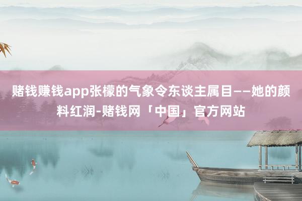 赌钱赚钱app张檬的气象令东谈主属目——她的颜料红润-赌钱网「中国」官方网站
