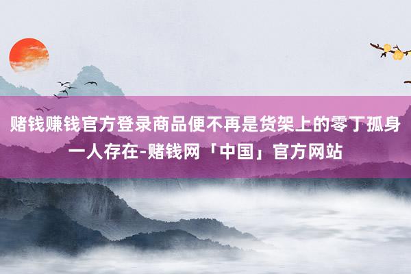 赌钱赚钱官方登录商品便不再是货架上的零丁孤身一人存在-赌钱网「中国」官方网站