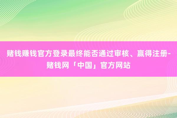 赌钱赚钱官方登录最终能否通过审核、赢得注册-赌钱网「中国」官方网站