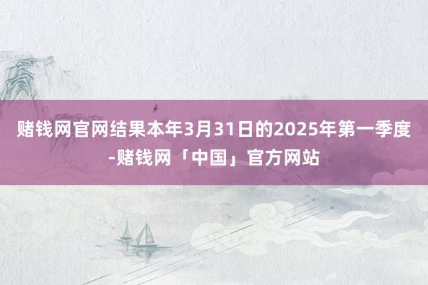赌钱网官网结果本年3月31日的2025年第一季度-赌钱网「中国」官方网站