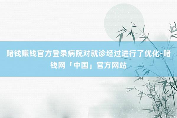 赌钱赚钱官方登录病院对就诊经过进行了优化-赌钱网「中国」官方网站