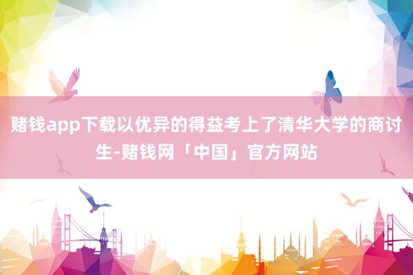 赌钱app下载以优异的得益考上了清华大学的商讨生-赌钱网「中国」官方网站